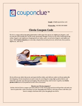 Email: info@couponclue.com
Phone No: +91 9033 99 8409
Clovia Coupon Code
Clovia is a mega online shopping destination with super low prices on nightwear, lingerie, and
accessories that include the world’s most prominent designs. Clovia is one of the fastest growing
online lingerie and nightwear shopping hubs in India, and is an exclusive lingerie and nightwear
store. Withcloviacoupons,youcanenjoy deeply discounted prices on collections, bras, panties,
nightwear, and more.
Clovia offersnew daily discounts and special offers daily, and delivers orders withexceptionally
fast shipping. Clovia manufactures and creates its own lingerie using high-quality fabrics and
materials, and also uses discrete packaging. Shop Clovia today and be sure to grab yourclovia
promo codehere at CouponClue.com to save even more!
How to use Clovia coupons ?
On the click of Clovia coupon you will redirect to the clovia page and you will get the code and you
have to paste this code at checkout of your shopping and if there is not any promo code then you
have to simply checkout after your shopping from clovia.
 