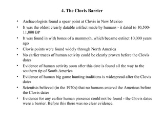 4. The Clovis Barrier

•   Archaeologists found a spear point at Clovis in New Mexico
•   It was the oldest clearly datable artifact made by humans - it dated to 10,500-
    11,000 BP
•   It was found in with bones of a mammoth, which became extinct 10,000 years
    ago
•   Clovis points were found widely through North America
•   No earlier traces of human activity could be clearly proven before the Clovis
    dates
•   Evidence of human activity soon after this date is found all the way to the
    southern tip of South America
•   Evidence of human big game hunting traditions is widespread after the Clovis
    dates
•   Scientists believed (in the 1970s) that no humans entered the Americas before
    the Clovis dates
•   Evidence for any earlier human presence could not be found - the Clovis dates
    were a barrier. Before this there was no clear evidence.
 