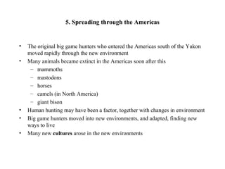 5. Spreading through the Americas


•   The original big game hunters who entered the Americas south of the Yukon
    moved rapidly through the new environment
•   Many animals became extinct in the Americas soon after this
     – mammoths
     – mastodons
     – horses
     – camels (in North America)
     – giant bison
•   Human hunting may have been a factor, together with changes in environment
•   Big game hunters moved into new environments, and adapted, finding new
    ways to live
•   Many new cultures arose in the new environments
 