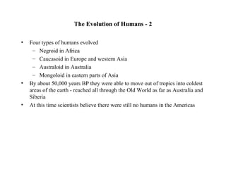 The Evolution of Humans - 2

•   Four types of humans evolved
     – Negroid in Africa
     – Caucasoid in Europe and western Asia
     – Australoid in Australia
     – Mongoloid in eastern parts of Asia
•   By about 50,000 years BP they were able to move out of tropics into coldest
    areas of the earth - reached all through the Old World as far as Australia and
    Siberia
•   At this time scientists believe there were still no humans in the Americas
 