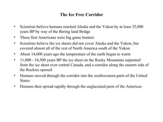 The Ice Free Corridor

•   Scientists believe humans reached Alaska and the Yukon by at least 25,000
    years BP by way of the Bering land Bridge
•   These first Americans were big game hunters
•   Scientists believe the ice sheets did not cover Alaska and the Yukon, but
    covered almost all of the rest of North America south of the Yukon
•   About 14,000 years ago the temperature of the earth began to warm
•   11,000 - 10,500 years BP the ice sheet on the Rocky Mountains separated
    from the ice sheet over central Canada, and a corridor along the eastern side of
    the Rockies opened
•   Humans moved through the corridor into the southwestern parts of the United
    States
•   Humans then spread rapidly through the unglaciated parts of the Americas
 