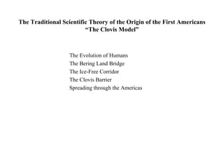 The Traditional Scientific Theory of the Origin of the First Americans
                         “The Clovis Model”



                   The Evolution of Humans
                   The Bering Land Bridge
                   The Ice-Free Corridor
                   The Clovis Barrier
                   Spreading through the Americas
 