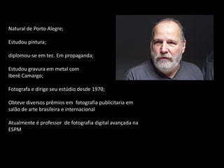 Natural de Porto Alegre;
Estudou pintura;
diplomou-se em tec. Em propaganda;
Estudou gravura em metal com
Iberê Camargo;
Fotografa e dirige seu estúdio desde 1970;

Obteve diversos prêmios em fotografia publicitaria em
salão de arte brasileira e internacional
Atualmente é professor de fotografia digital avançada na
ESPM

 