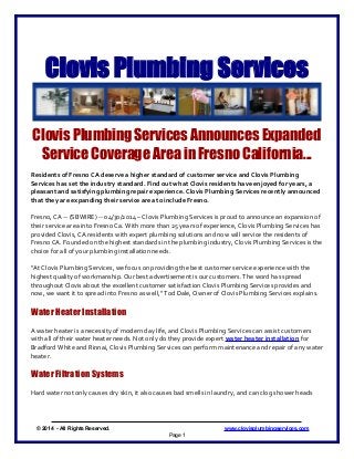 Clovis Plumbing Services
Clovis Plumbing Services Announces Expanded
Service Coverage Area in Fresno California...
Residents of Fresno CA deserve a higher standard of customer service and Clovis Plumbing
Services has set the industry standard. Find out what Clovis residents have enjoyed for years, a
pleasant and satisfying plumbing repair experience. Clovis Plumbing Services recently announced
that they are expanding their service area to include Fresno.
Fresno, CA -- (SBWIRE) -- 04/30/2014 – Clovis Plumbing Services is proud to announce an expansion of
their service area into Fresno Ca. With more than 25 years of experience, Clovis Plumbing Services has
provided Clovis, CA residents with expert plumbing solutions and now will service the residents of
Fresno CA. Founded on the highest standards in the plumbing industry, Clovis Plumbing Services is the
choice for all of your plumbing installation needs.
"At Clovis Plumbing Services, we focus on providing the best customer service experience with the
highest quality of workmanship. Our best advertisement is our customers. The word has spread
throughout Clovis about the excellent customer satisfaction Clovis Plumbing Services provides and
now, we want it to spread into Fresno as well," Tod Dale, Owner of Clovis Plumbing Services explains.
Water Heater Installation
A water heater is a necessity of modern day life, and Clovis Plumbing Services can assist customers
with all of their water heater needs. Not only do they provide expert water heater installation for
Bradford White and Rinnai, Clovis Plumbing Services can perform maintenance and repair of any water
heater.
Water Filtration Systems
Hard water not only causes dry skin, it also causes bad smells in laundry, and can clog shower heads
© 2014 - All Rights Reserved. www.clovisplumbingservices.com
Page 1
 