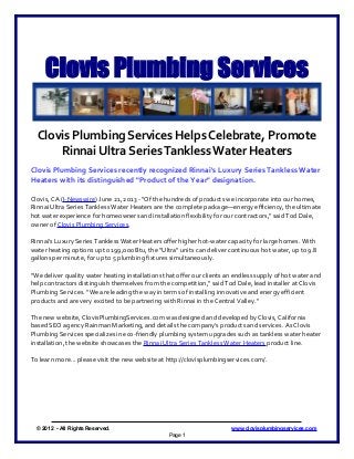 Clovis Plumbing Services
Clovis Plumbing Services Helps Celebrate, Promote
Rinnai Ultra SeriesTanklessWater Heaters
Clovis Plumbing Services recently recognized Rinnai's Luxury Series Tankless Water
Heaters with its distinguished "Product of the Year" designation.
Clovis, CA (I-Newswire) June 21, 2013 - "Of the hundreds of products we incorporate into our homes,
Rinnai Ultra Series Tankless Water Heaters are the complete package—energy efficiency, the ultimate
hot water experience for homeowners and installation flexibility for our contractors," said Tod Dale,
owner of Clovis Plumbing Services.
Rinnai's Luxury Series Tankless Water Heaters offer higher hot-water capacity for large homes. With
water heating options up to 199,000 Btu, the "Ultra" units can deliver continuous hot water, up to 9.8
gallons per minute, for up to 5 plumbing fixtures simultaneously.
"We deliver quality water heating installations that offer our clients an endless supply of hot water and
help contractors distinguish themselves from the competition," said Tod Dale, lead installer at Clovis
Plumbing Services. "We are leading the way in terms of installing innovative and energy efficient
products and are very excited to be partnering with Rinnai in the Central Valley."
The new website, ClovisPlumbingServices.com was designed and developed by Clovis, California
based SEO agency Rainman Marketing, and details the company's products and services. As Clovis
Plumbing Services specializes in eco-friendly plumbing system upgrades such as tankless water heater
installation, the website showcases the Rinnai Ultra Series Tankless Water Heaters product line.
To learn more... please visit the new website at http://clovisplumbingservices.com/.
© 2012 - All Rights Reserved. www.clovisplumbingservices.com
Page 1
 