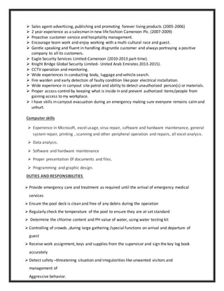  Sales agent-advertising, publishing and promoting forever living products (2005-2006)
 2 year experience as a salesman in new life fashion Cameroon Plc. (2007-2009)
 Proactive customer service and hospitality management.
 Encourage team work and enjoy working with a multi-cultural race and guest.
 Gentle speaking and fluent in handling disgruntle customer and always portraying a positive
company to all its customers.
 Eagle Security Services Limited-Cameroon (2010-2013 part-time).
 Knight Bridge Global Security Limited- United Arab Emirates 2013-2015).
 CCTV operation and monitoring.
 Wide experiences in conducting body, luggage and vehicle search.
 Fire warden and early detection of faulty condition like poor electrical installation.
 Wide experience in carryout site patrol and ability to detect unauthorized person(s) or materials.
 Proper access control by keeping what is inside in and prevent authorized items/people from
gaining access to my workplace.
 I have skills in carryout evacuation during an emergency making sure everyone remains calmand
unhurt.
Computer skills
 Experience in Microsoft, excel usage, virus repair, software and hardware maintenance, general
system repair, printing , scanning and other peripheral operation and repairs, all excel analysis.
 Data analysis.
 Software and hardware maintenance
 Proper presentation 0f documents and files.
 Programming and graphic design.
DUTIES AND RESPONSIBILITIES
 Provide emergency care and treatment as required until the arrival of emergency medical
services
 Ensure the pool deck is clean and free of any debris during the operation
 Regularly check the temperature of the pool to ensure they are at set standard
 Determine the chlorine content and PH value of water, using water testing kit
 Controlling of crowds ,during large gathering /special functions on arrival and departure of
guest
 Receive work assignment, keys and supplies from the supervisor and sign the key log book
accurately
 Detect safety –threatening situation and irregularities like unwanted visitors and
management of
Aggressive behavior.
 
