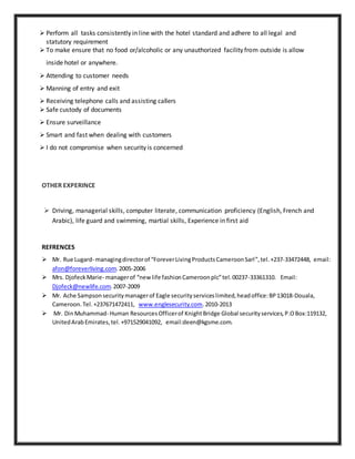  Perform all tasks consistently in line with the hotel standard and adhere to all legal and
statutory requirement
 To make ensure that no food or/alcoholic or any unauthorized facility from outside is allow
inside hotel or anywhere.
 Attending to customer needs
 Manning of entry and exit
 Receiving telephone calls and assisting callers
 Safe custody of documents
 Ensure surveillance
 Smart and fast when dealing with customers
 I do not compromise when security is concerned
OTHER EXPERINCE
 Driving, managerial skills, computer literate, communication proficiency (English, French and
Arabic), life guard and swimming, martial skills, Experience in first aid
REFRENCES
 Mr. Rue Lugard- managingdirectorof “ForeverLivingProductsCameroonSarl”,tel.+237-33472448, email:
afon@foreverliving.com.2005-2006
 Mrs. DjofeckMarie- managerof “new life fashionCameroonplc”tel.00237-33361310. Email:
Djofeck@newlife.com.2007-2009
 Mr. Ache Sampsonsecuritymanagerof Eagle securityserviceslimited,headoffice:BP13018-Douala,
Cameroon.Tel.+237671472411, www.englesecurity.com.2010-2013
 Mr. DinMuhammad- Human ResourcesOfficerof KnightBridge Global securityservices,P.OBox:119132,
UnitedArabEmirates,tel.+971529041092, email:deen@kgsme.com.
 
