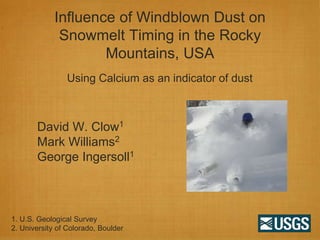 Influence of Windblown Dust on
              Snowmelt Timing in the Rocky
                     Mountains, USA
                Using Calcium as an indicator of dust



       David W. Clow1
       Mark Williams2
       George Ingersoll1



1. U.S. Geological Survey
2. University of Colorado, Boulder
 