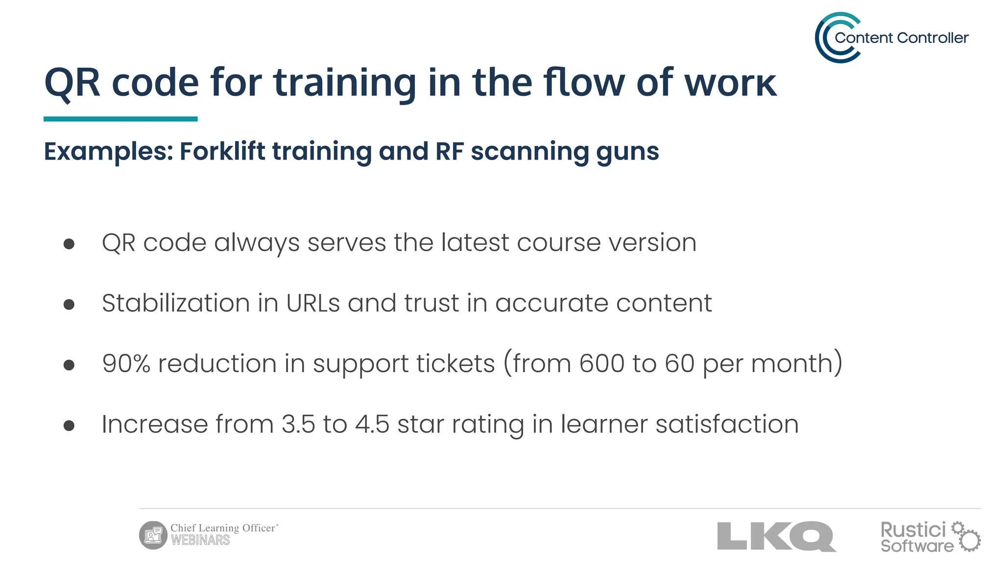 QR code for training in the ﬂow of work
Examples: Forklift training and RF scanning guns
● QR code always serves the latest course version
● Stabilization in URLs and trust in accurate content
● 90% reduction in support tickets (from 600 to 60 per month)
● Increase from 3.5 to 4.5 star rating in learner satisfaction
 