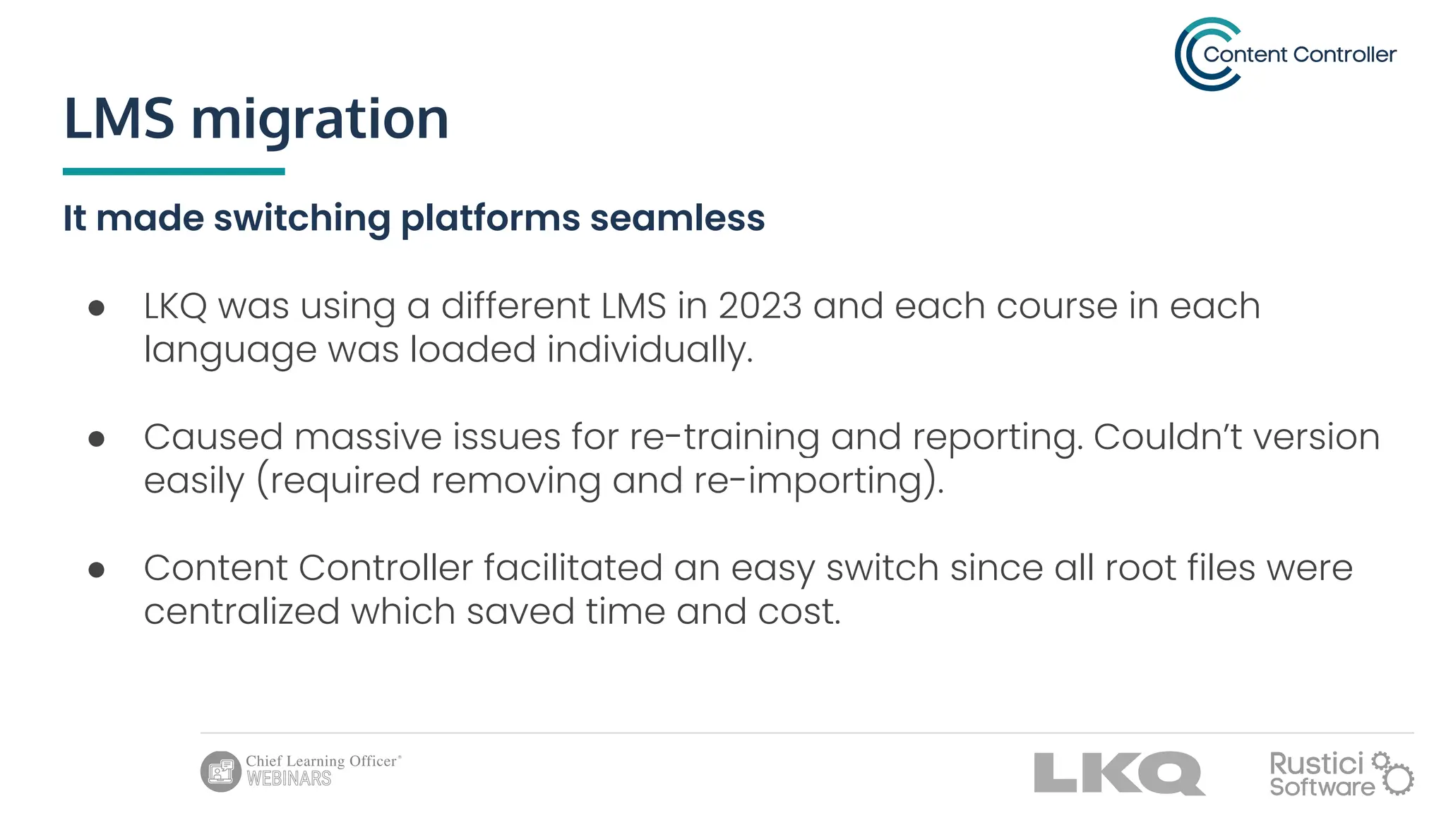 LMS migration
It made switching platforms seamless
● LKQ was using a different LMS in 2023 and each course in each
language was loaded individually.
● Caused massive issues for re-training and reporting. Couldn’t version
easily (required removing and re-importing).
● Content Controller facilitated an easy switch since all root files were
centralized which saved time and cost.
 