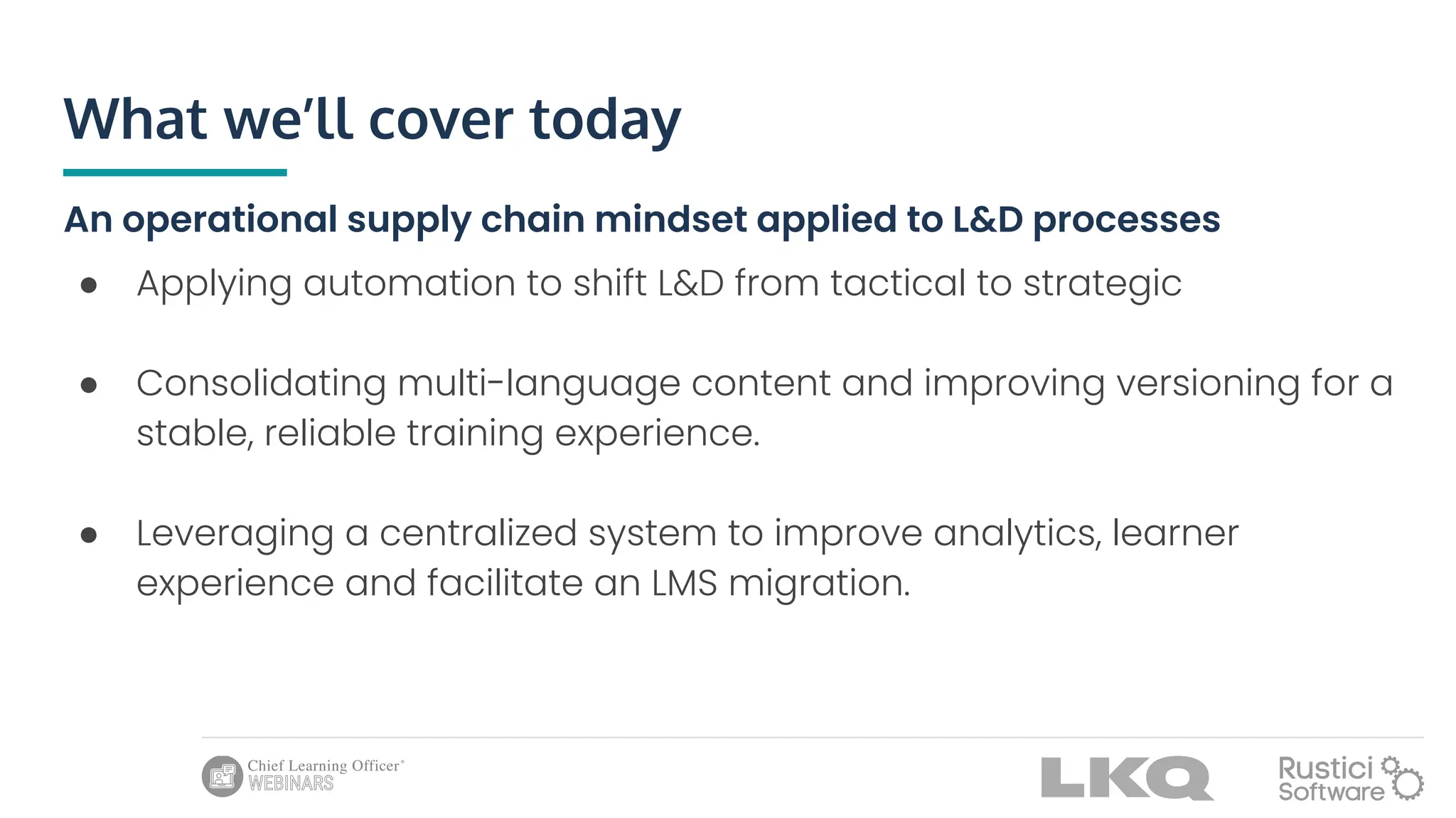 What we’ll cover today
An operational supply chain mindset applied to L&D processes
● Applying automation to shift L&D from tactical to strategic
● Consolidating multi-language content and improving versioning for a
stable, reliable training experience.
● Leveraging a centralized system to improve analytics, learner
experience and facilitate an LMS migration.
 