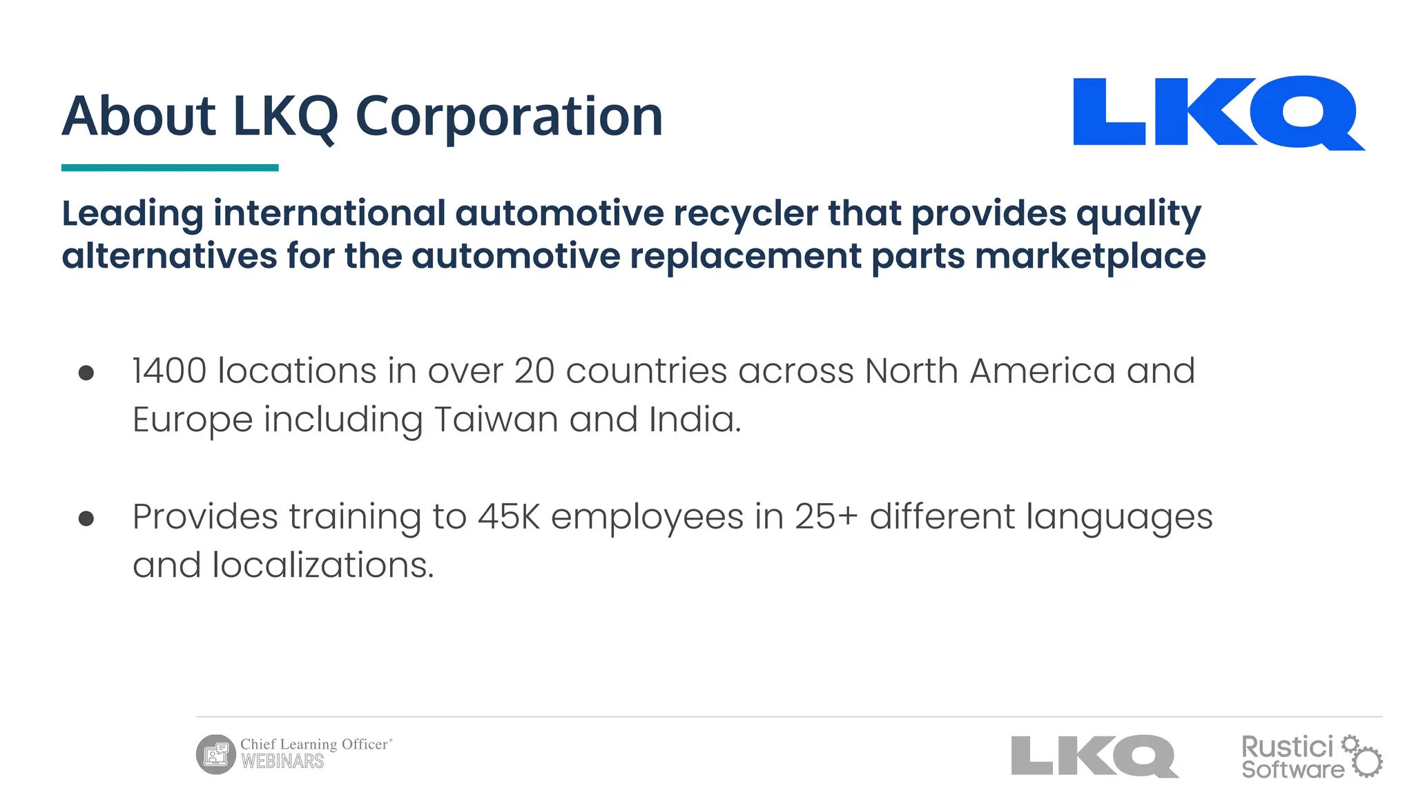About LKQ Corporation
Leading international automotive recycler that provides quality
alternatives for the automotive replacement parts marketplace
● 1400 locations in over 20 countries across North America and
Europe including Taiwan and India.
● Provides training to 45K employees in 25+ different languages
and localizations.
 