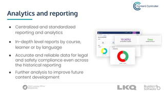 Analytics and reporting
● Centralized and standardized
reporting and analytics
● In-depth level reports by course,
learner or by language
● Accurate and reliable data for legal
and safety compliance even across
the historical reporting
● Further analysis to improve future
content development
 