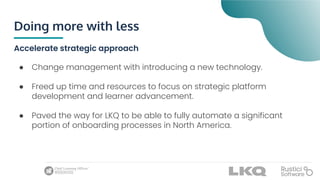Doing more with less
Accelerate strategic approach
● Change management with introducing a new technology.
● Freed up time and resources to focus on strategic platform
development and learner advancement.
● Paved the way for LKQ to be able to fully automate a significant
portion of onboarding processes in North America.
 