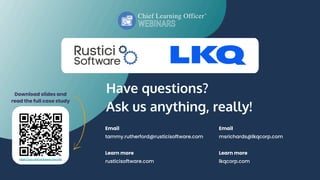 Have questions?
Ask us anything, really!
Email
tammy.rutherford@rusticisoftware.com
Learn more
rusticisoftware.com
Download slides and
read the full case study
Email
msrichards@lkqcorp.com
Learn more
lkqcorp.com
https://go.rusticisoftware.com/lkq
 