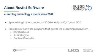 About Rustici Software
eLearning technology experts since 2002
● Specializing in the standards- SCORM, xAPI, cmi5, LTI, and AICC.
● Providers of software solutions that power the eLearning ecosystem
○ SCORM Cloud
○ Rustici Engine
○ Content Controller
 