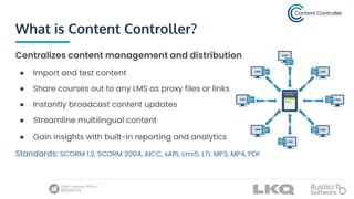 What is Content Controller?
Centralizes content management and distribution
● Import and test content
● Share courses out to any LMS as proxy files or links
● Instantly broadcast content updates
● Streamline multilingual content
● Gain insights with built-in reporting and analytics
Standards: SCORM 1.2, SCORM 2004, AICC, xAPI, cmi5, LTI, MP3, MP4, PDF
 