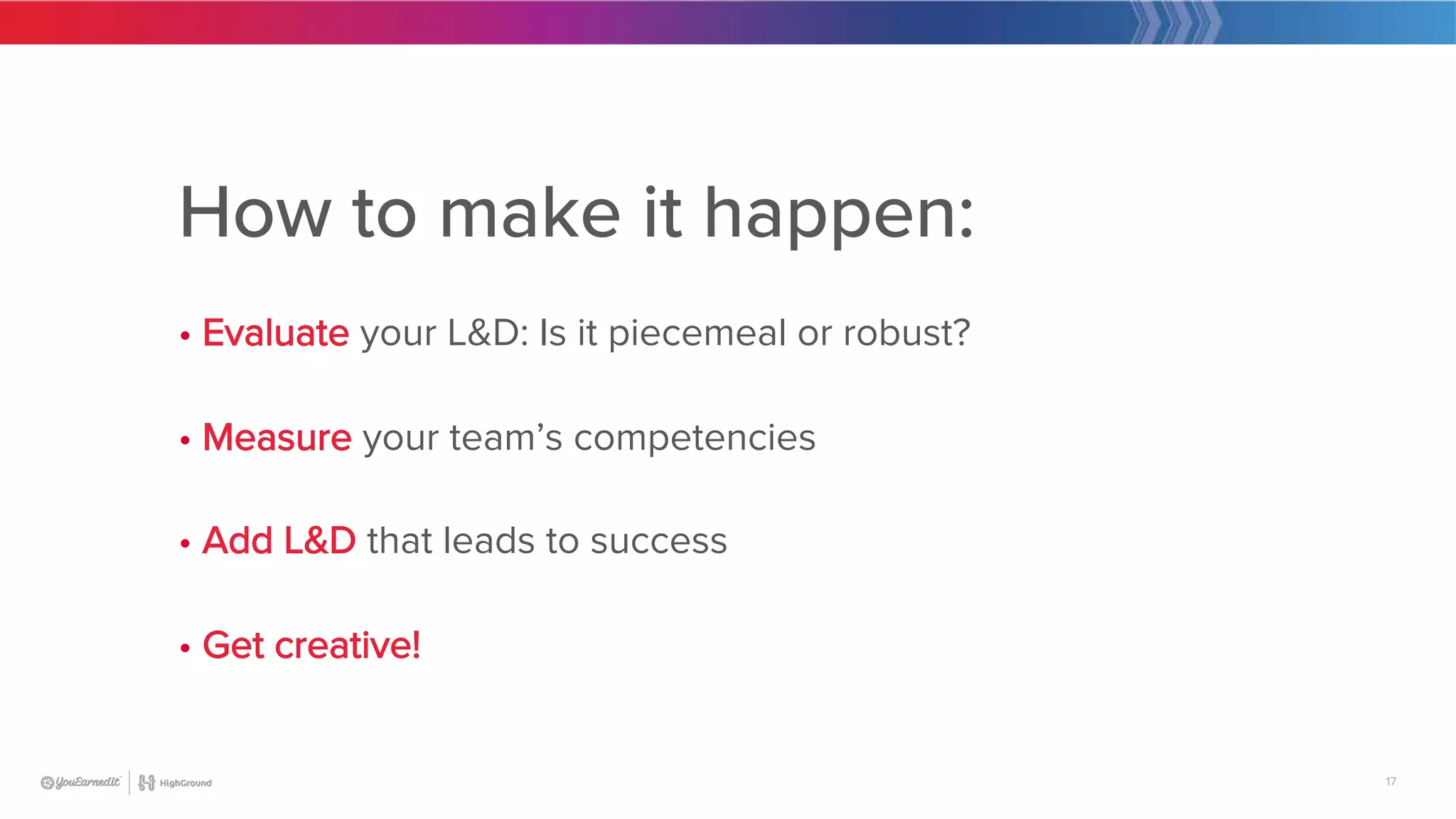 17
How to make it happen:

• Evaluate your L&D: Is it piecemeal or robust?

• Measure your team’s competencies

• Add L&D that leads to success

• Get creative!
 