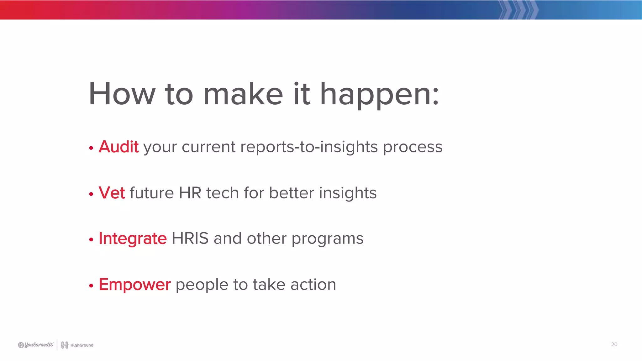 20
How to make it happen:

• Audit your current reports-to-insights process

• Vet future HR tech for better insights

• Integrate HRIS and other programs

• Empower people to take action
 