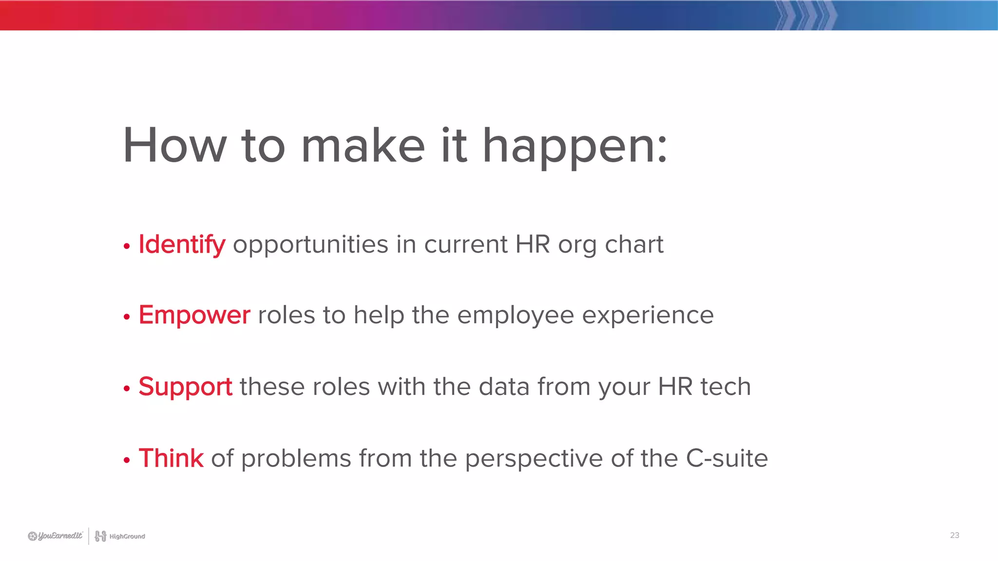 23
How to make it happen:

• Identify opportunities in current HR org chart

• Empower roles to help the employee experience

• Support these roles with the data from your HR tech

• Think of problems from the perspective of the C-suite
 