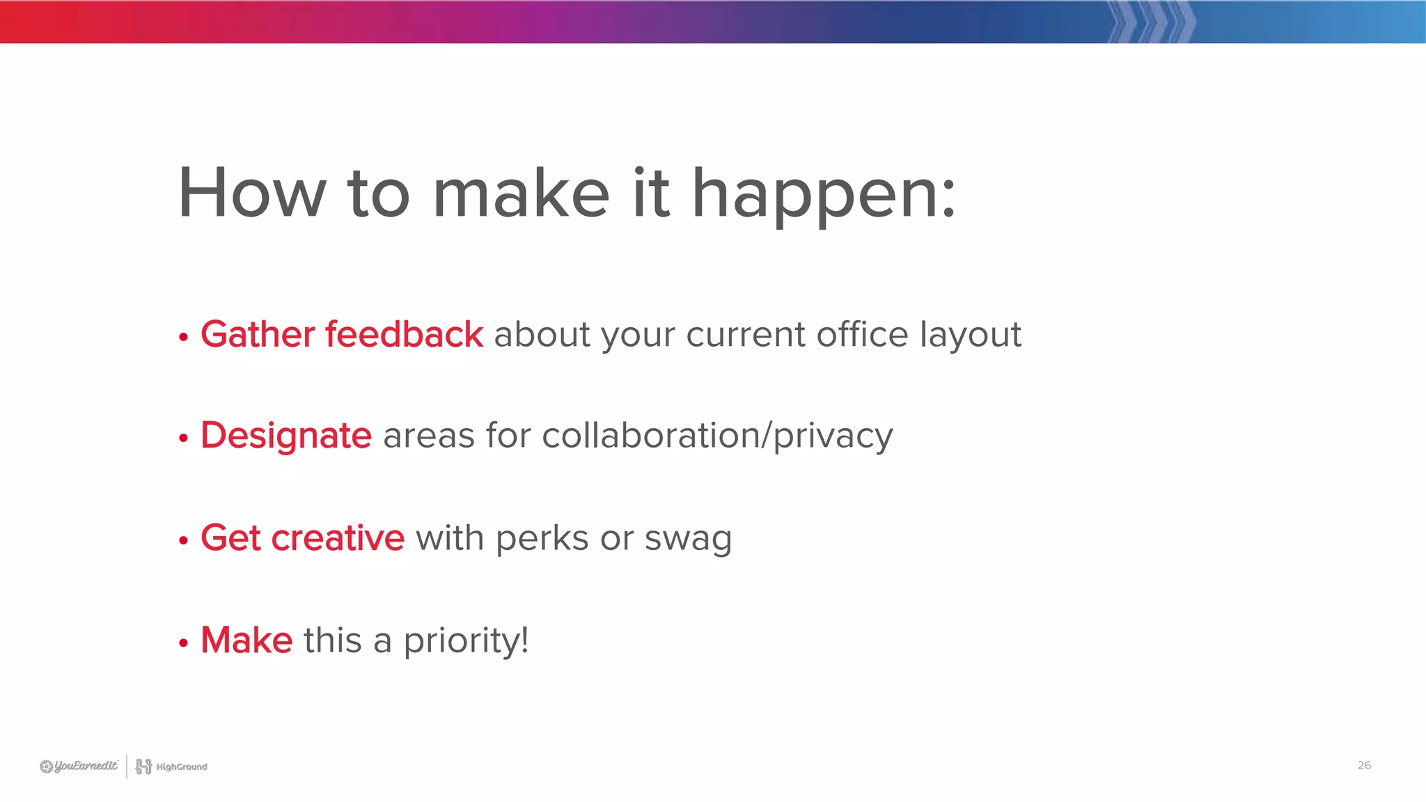 26
How to make it happen:

• Gather feedback about your current office layout

• Designate areas for collaboration/privacy

• Get creative with perks or swag

• Make this a priority!
 