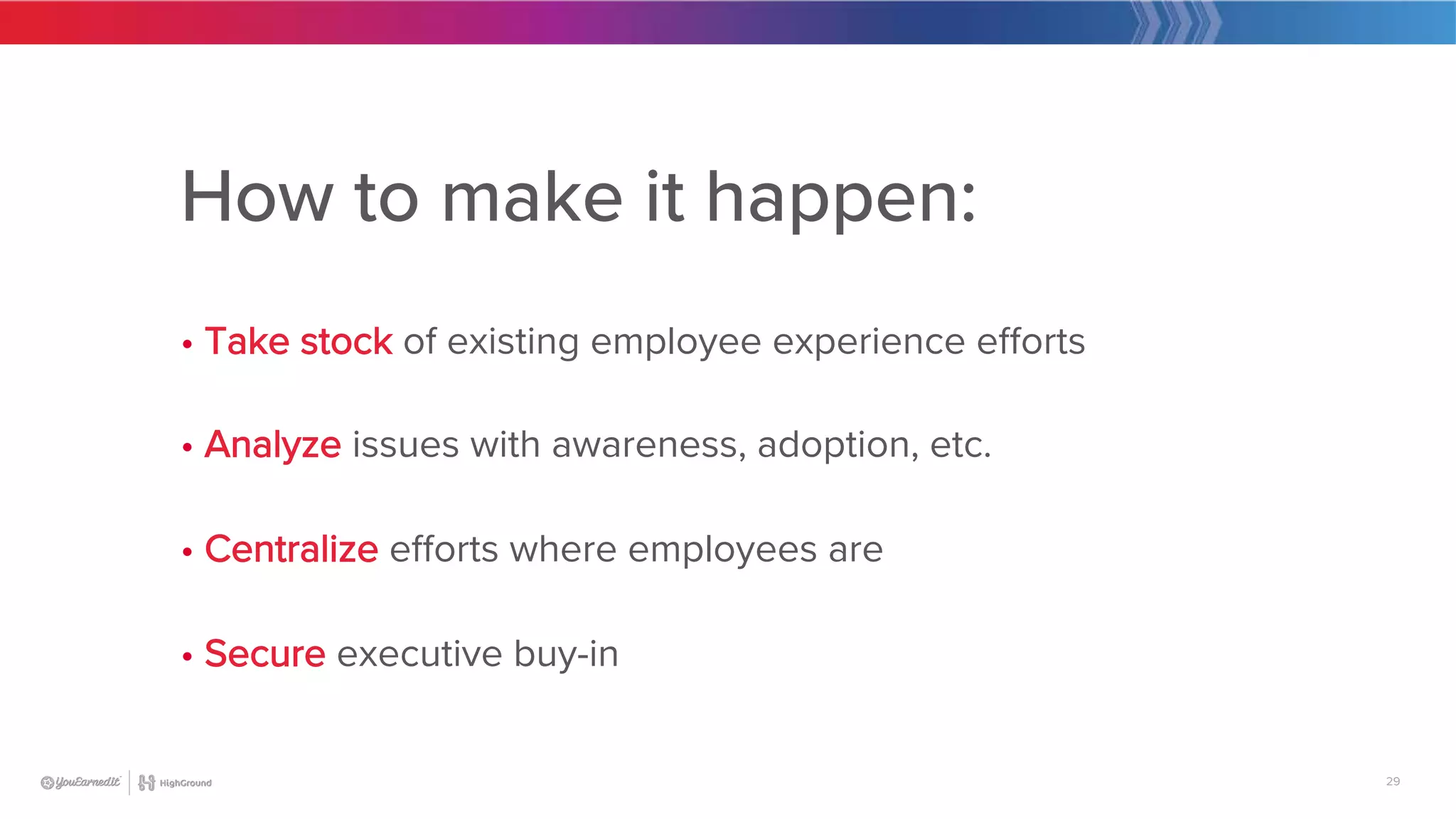 29
How to make it happen:

• Take stock of existing employee experience efforts

• Analyze issues with awareness, adoption, etc.

• Centralize efforts where employees are

• Secure executive buy-in
 