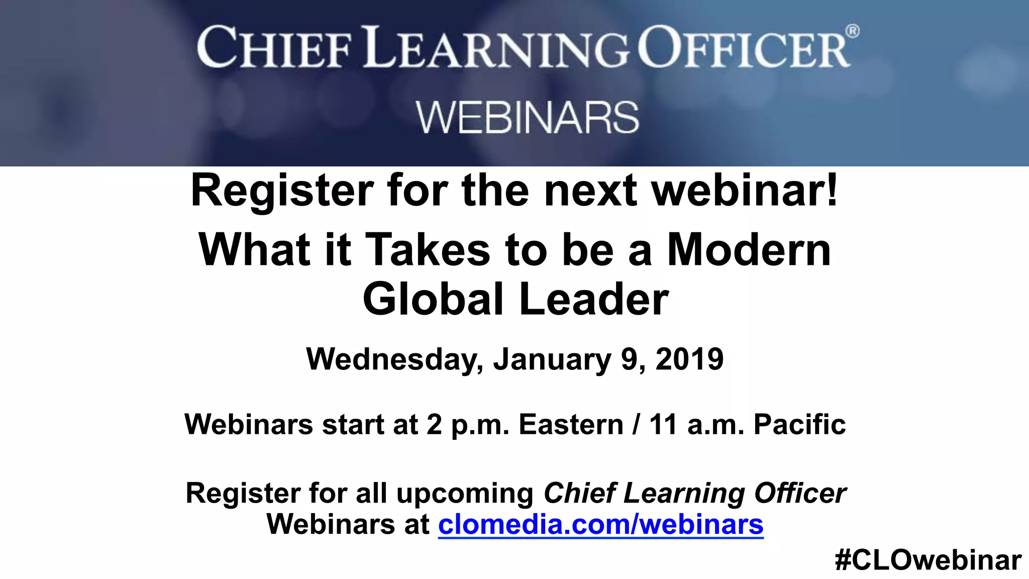 #CLOwebinar
	 	
		
Register for the next webinar!
What it Takes to be a Modern
Global Leader
Wednesday, January 9, 2019
Webinars start at 2 p.m. Eastern / 11 a.m. Pacific
Register for all upcoming Chief Learning Officer
Webinars at clomedia.com/webinars
 