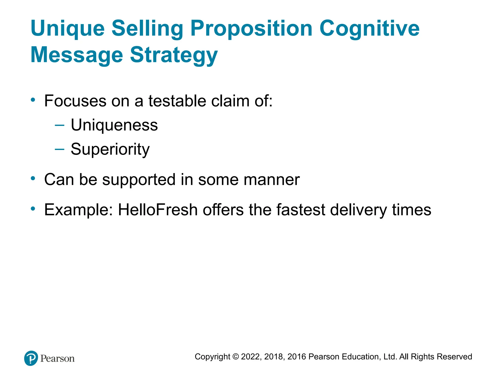 Copyright © 2022, 2018, 2016 Pearson Education, Ltd. All Rights Reserved
Unique Selling Proposition Cognitive
Message Strategy
• Focuses on a testable claim of:
– Uniqueness
– Superiority
• Can be supported in some manner
• Example: HelloFresh offers the fastest delivery times
 