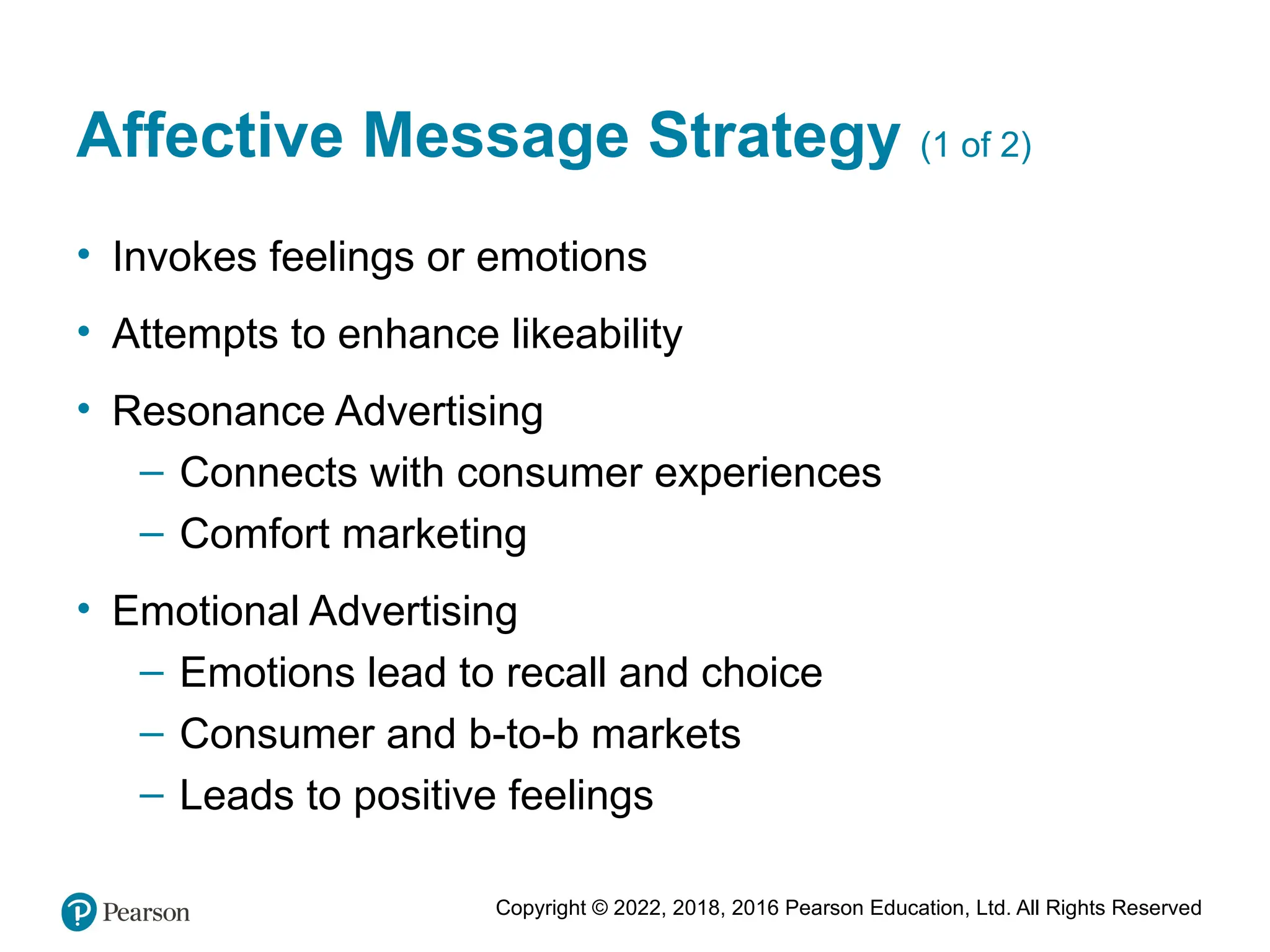 Copyright © 2022, 2018, 2016 Pearson Education, Ltd. All Rights Reserved
Affective Message Strategy (1 of 2)
• Invokes feelings or emotions
• Attempts to enhance likeability
• Resonance Advertising
– Connects with consumer experiences
– Comfort marketing
• Emotional Advertising
– Emotions lead to recall and choice
– Consumer and b-to-b markets
– Leads to positive feelings
 