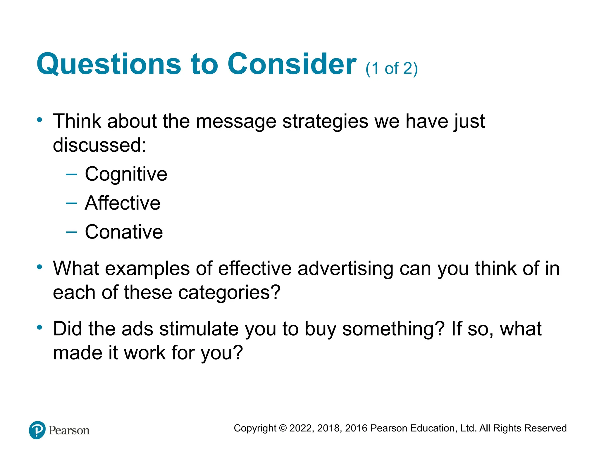 Copyright © 2022, 2018, 2016 Pearson Education, Ltd. All Rights Reserved
Questions to Consider (1 of 2)
• Think about the message strategies we have just
discussed:
– Cognitive
– Affective
– Conative
• What examples of effective advertising can you think of in
each of these categories?
• Did the ads stimulate you to buy something? If so, what
made it work for you?
 