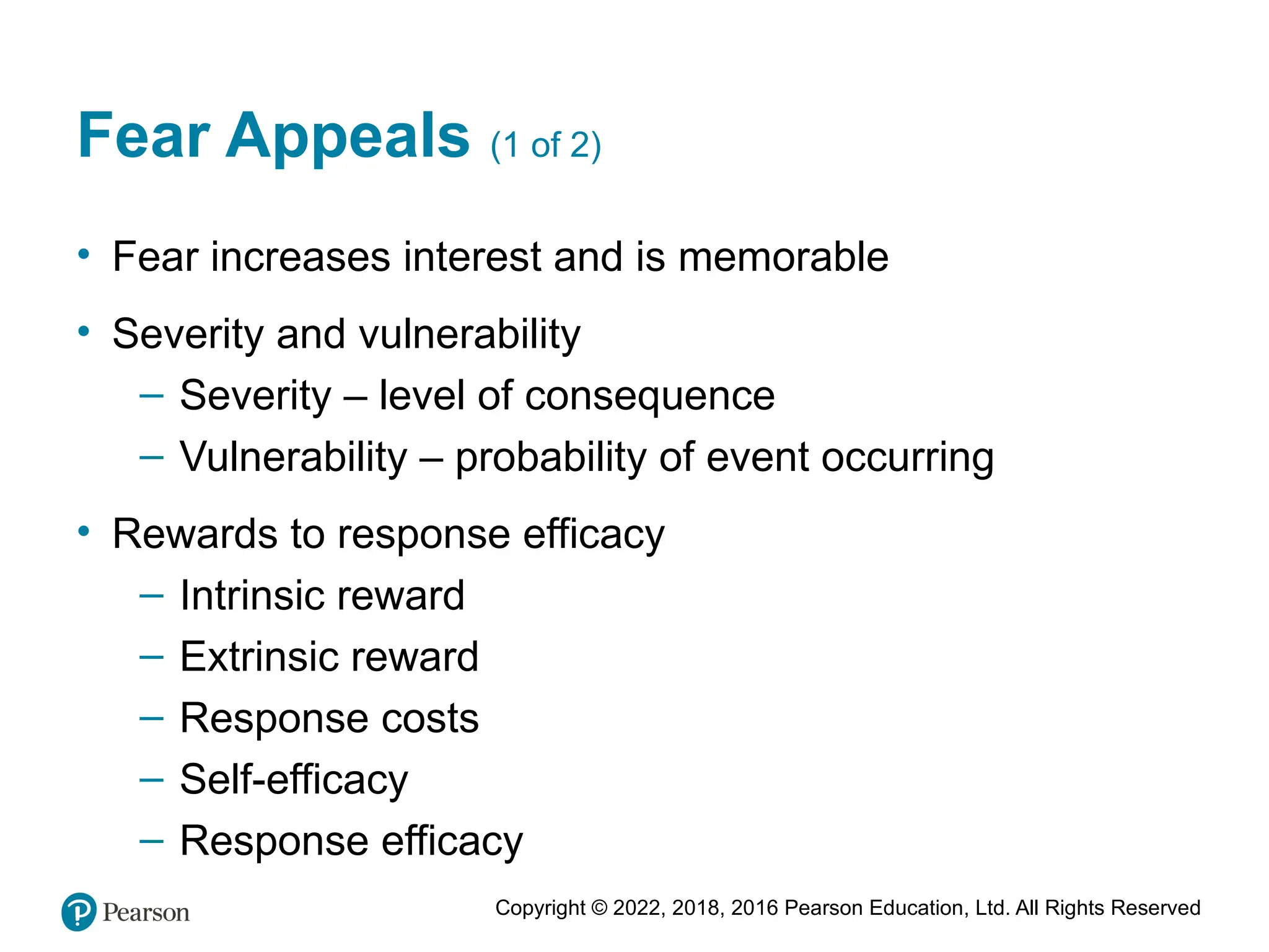Copyright © 2022, 2018, 2016 Pearson Education, Ltd. All Rights Reserved
Fear Appeals (1 of 2)
• Fear increases interest and is memorable
• Severity and vulnerability
– Severity – level of consequence
– Vulnerability – probability of event occurring
• Rewards to response efficacy
– Intrinsic reward
– Extrinsic reward
– Response costs
– Self-efficacy
– Response efficacy
 