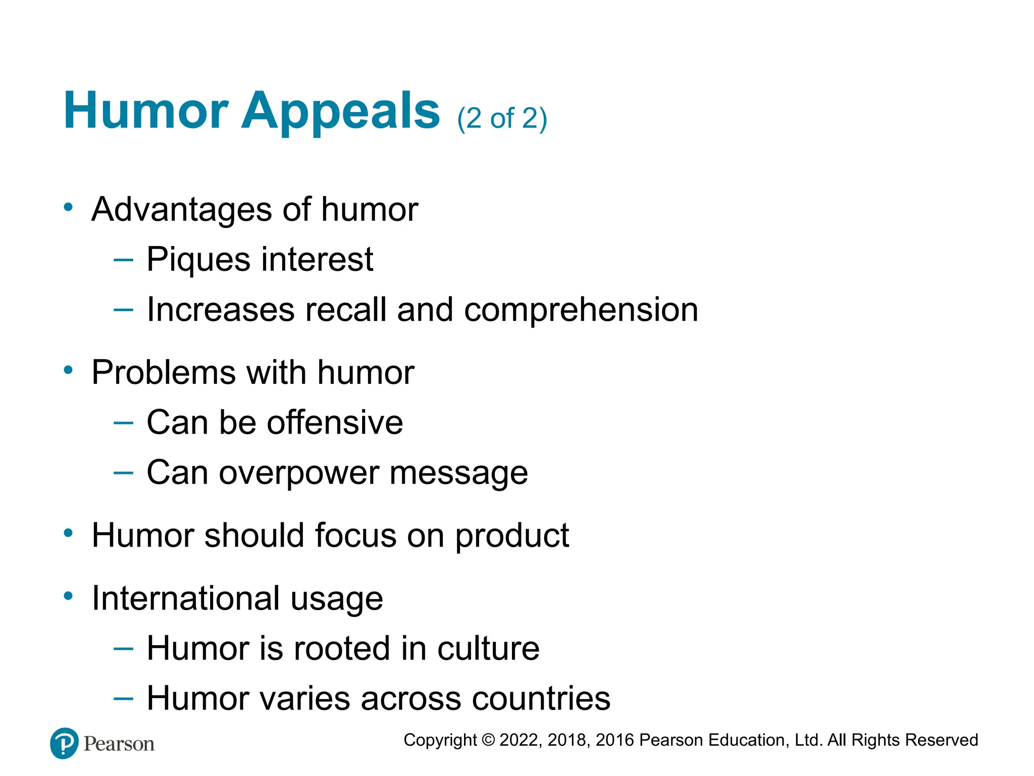 Copyright © 2022, 2018, 2016 Pearson Education, Ltd. All Rights Reserved
Humor Appeals (2 of 2)
• Advantages of humor
– Piques interest
– Increases recall and comprehension
• Problems with humor
– Can be offensive
– Can overpower message
• Humor should focus on product
• International usage
– Humor is rooted in culture
– Humor varies across countries
 