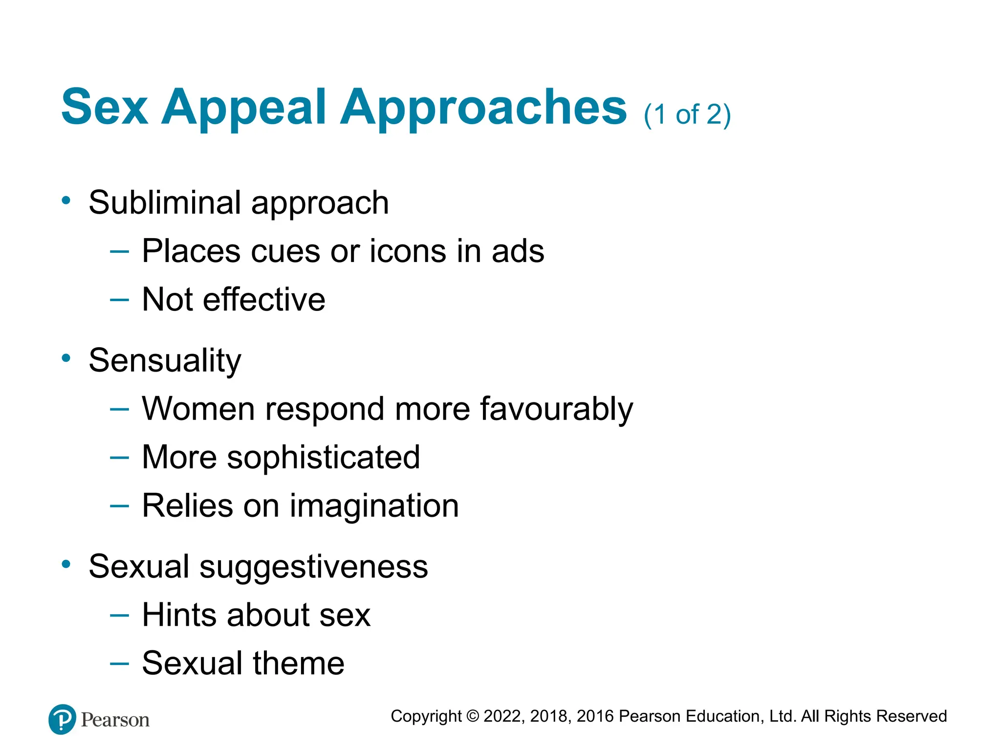 Copyright © 2022, 2018, 2016 Pearson Education, Ltd. All Rights Reserved
Sex Appeal Approaches (1 of 2)
• Subliminal approach
– Places cues or icons in ads
– Not effective
• Sensuality
– Women respond more favourably
– More sophisticated
– Relies on imagination
• Sexual suggestiveness
– Hints about sex
– Sexual theme
 