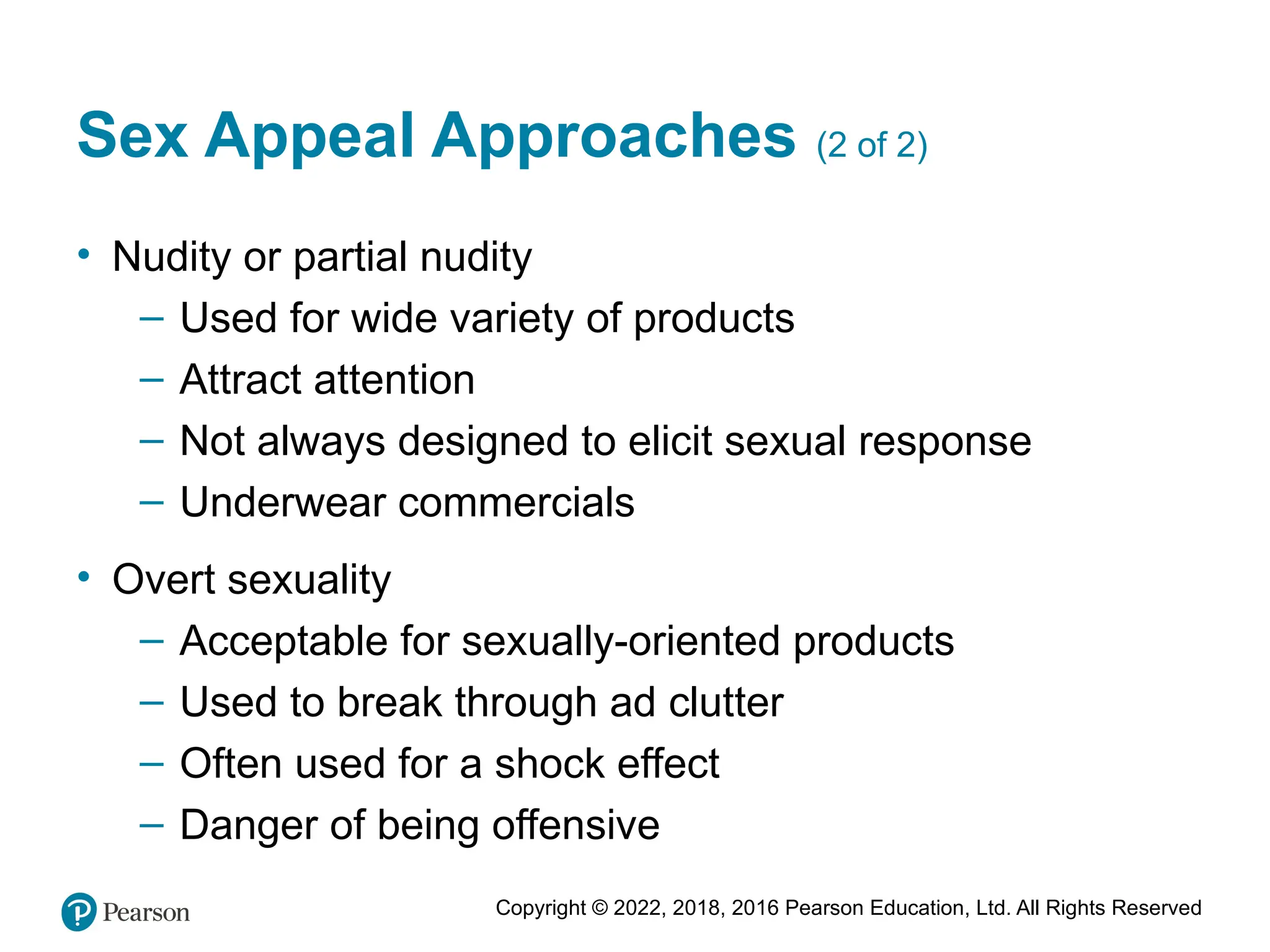 Copyright © 2022, 2018, 2016 Pearson Education, Ltd. All Rights Reserved
Sex Appeal Approaches (2 of 2)
• Nudity or partial nudity
– Used for wide variety of products
– Attract attention
– Not always designed to elicit sexual response
– Underwear commercials
• Overt sexuality
– Acceptable for sexually-oriented products
– Used to break through ad clutter
– Often used for a shock effect
– Danger of being offensive
 