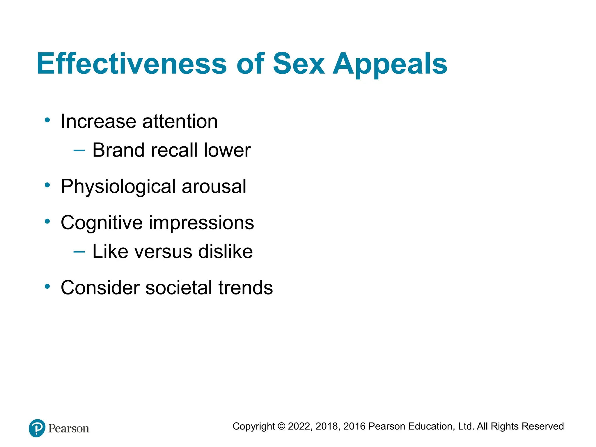 Copyright © 2022, 2018, 2016 Pearson Education, Ltd. All Rights Reserved
Effectiveness of Sex Appeals
• Increase attention
– Brand recall lower
• Physiological arousal
• Cognitive impressions
– Like versus dislike
• Consider societal trends
 