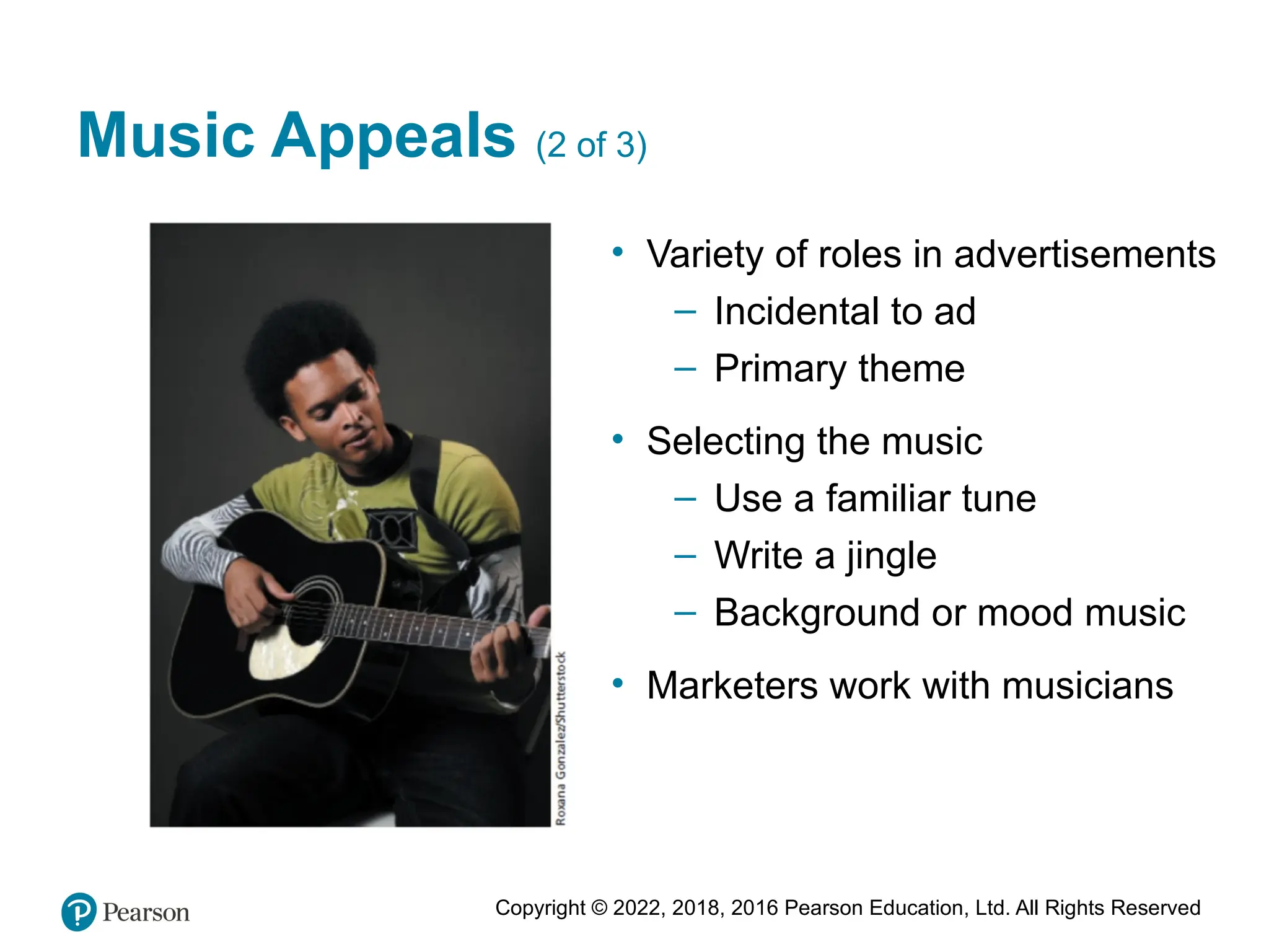 Copyright © 2022, 2018, 2016 Pearson Education, Ltd. All Rights Reserved
Music Appeals (2 of 3)
• Variety of roles in advertisements
– Incidental to ad
– Primary theme
• Selecting the music
– Use a familiar tune
– Write a jingle
– Background or mood music
• Marketers work with musicians
 