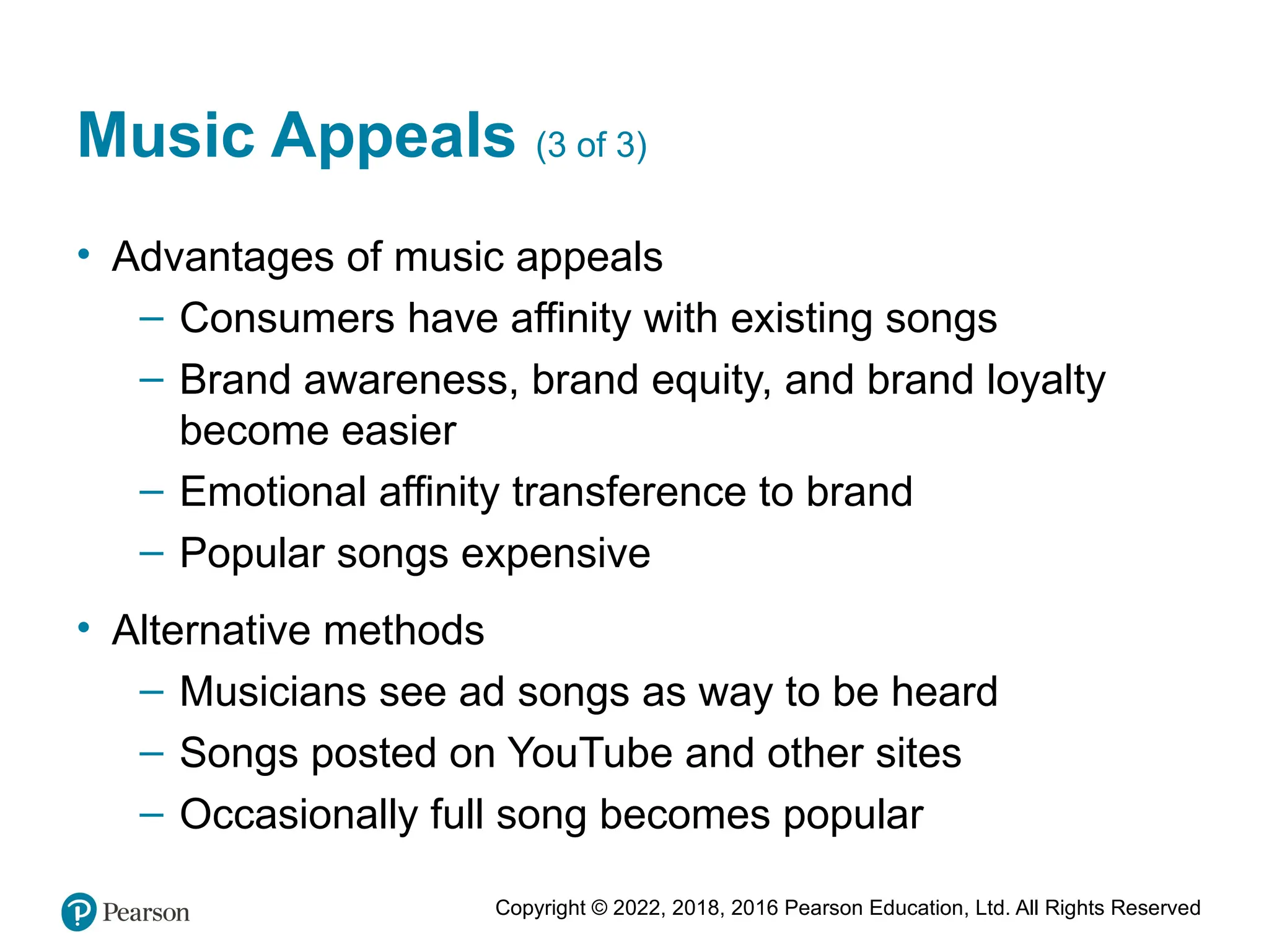 Copyright © 2022, 2018, 2016 Pearson Education, Ltd. All Rights Reserved
Music Appeals (3 of 3)
• Advantages of music appeals
– Consumers have affinity with existing songs
– Brand awareness, brand equity, and brand loyalty
become easier
– Emotional affinity transference to brand
– Popular songs expensive
• Alternative methods
– Musicians see ad songs as way to be heard
– Songs posted on YouTube and other sites
– Occasionally full song becomes popular
 
