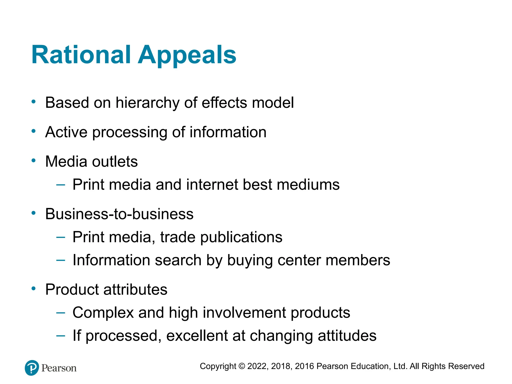 Copyright © 2022, 2018, 2016 Pearson Education, Ltd. All Rights Reserved
Rational Appeals
• Based on hierarchy of effects model
• Active processing of information
• Media outlets
– Print media and internet best mediums
• Business-to-business
– Print media, trade publications
– Information search by buying center members
• Product attributes
– Complex and high involvement products
– If processed, excellent at changing attitudes
 