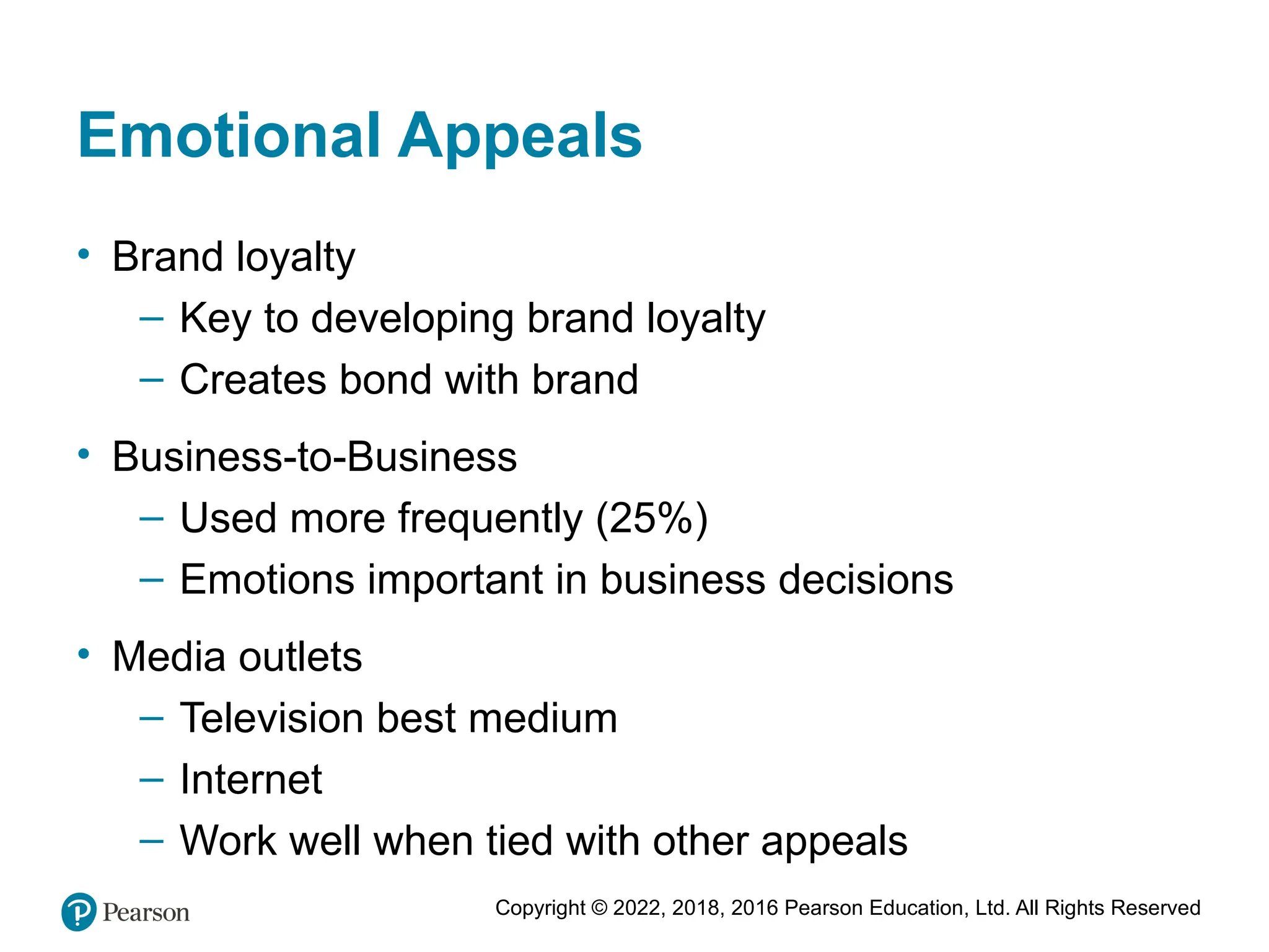 Copyright © 2022, 2018, 2016 Pearson Education, Ltd. All Rights Reserved
Emotional Appeals
• Brand loyalty
– Key to developing brand loyalty
– Creates bond with brand
• Business-to-Business
– Used more frequently (25%)
– Emotions important in business decisions
• Media outlets
– Television best medium
– Internet
– Work well when tied with other appeals
 