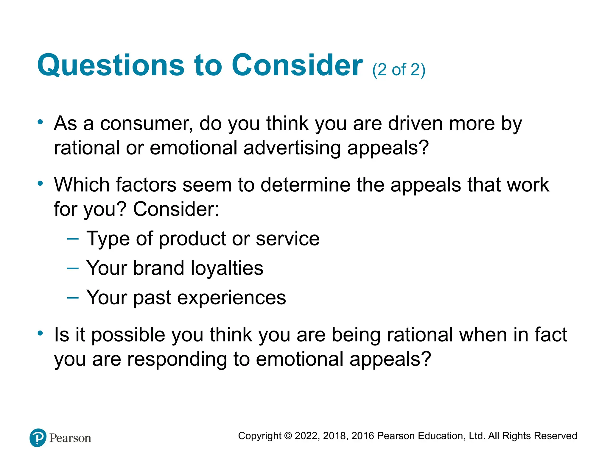 Copyright © 2022, 2018, 2016 Pearson Education, Ltd. All Rights Reserved
Questions to Consider (2 of 2)
• As a consumer, do you think you are driven more by
rational or emotional advertising appeals?
• Which factors seem to determine the appeals that work
for you? Consider:
– Type of product or service
– Your brand loyalties
– Your past experiences
• Is it possible you think you are being rational when in fact
you are responding to emotional appeals?
 