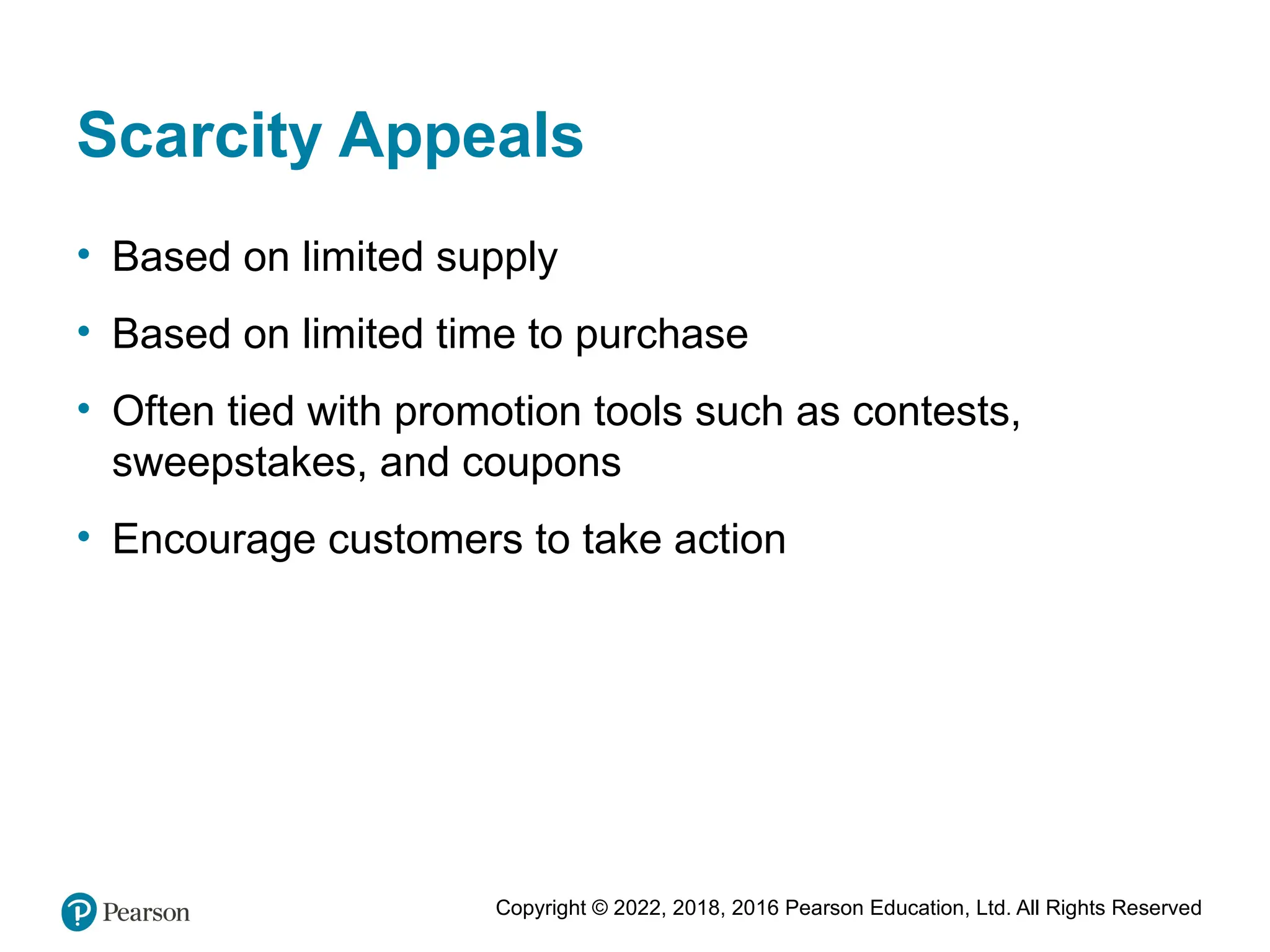 Copyright © 2022, 2018, 2016 Pearson Education, Ltd. All Rights Reserved
Scarcity Appeals
• Based on limited supply
• Based on limited time to purchase
• Often tied with promotion tools such as contests,
sweepstakes, and coupons
• Encourage customers to take action
 