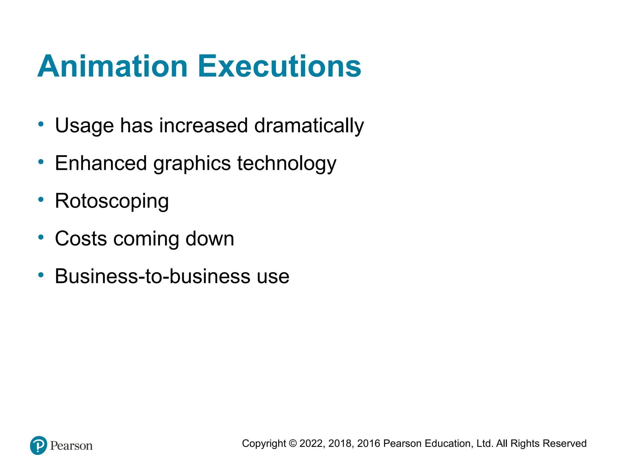 Copyright © 2022, 2018, 2016 Pearson Education, Ltd. All Rights Reserved
Animation Executions
• Usage has increased dramatically
• Enhanced graphics technology
• Rotoscoping
• Costs coming down
• Business-to-business use
 