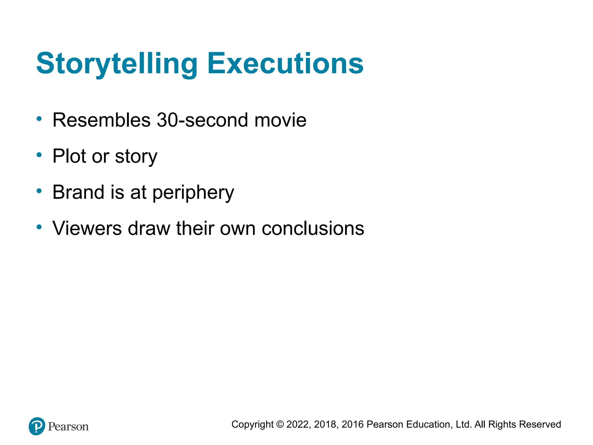 Copyright © 2022, 2018, 2016 Pearson Education, Ltd. All Rights Reserved
Storytelling Executions
• Resembles 30-second movie
• Plot or story
• Brand is at periphery
• Viewers draw their own conclusions
 