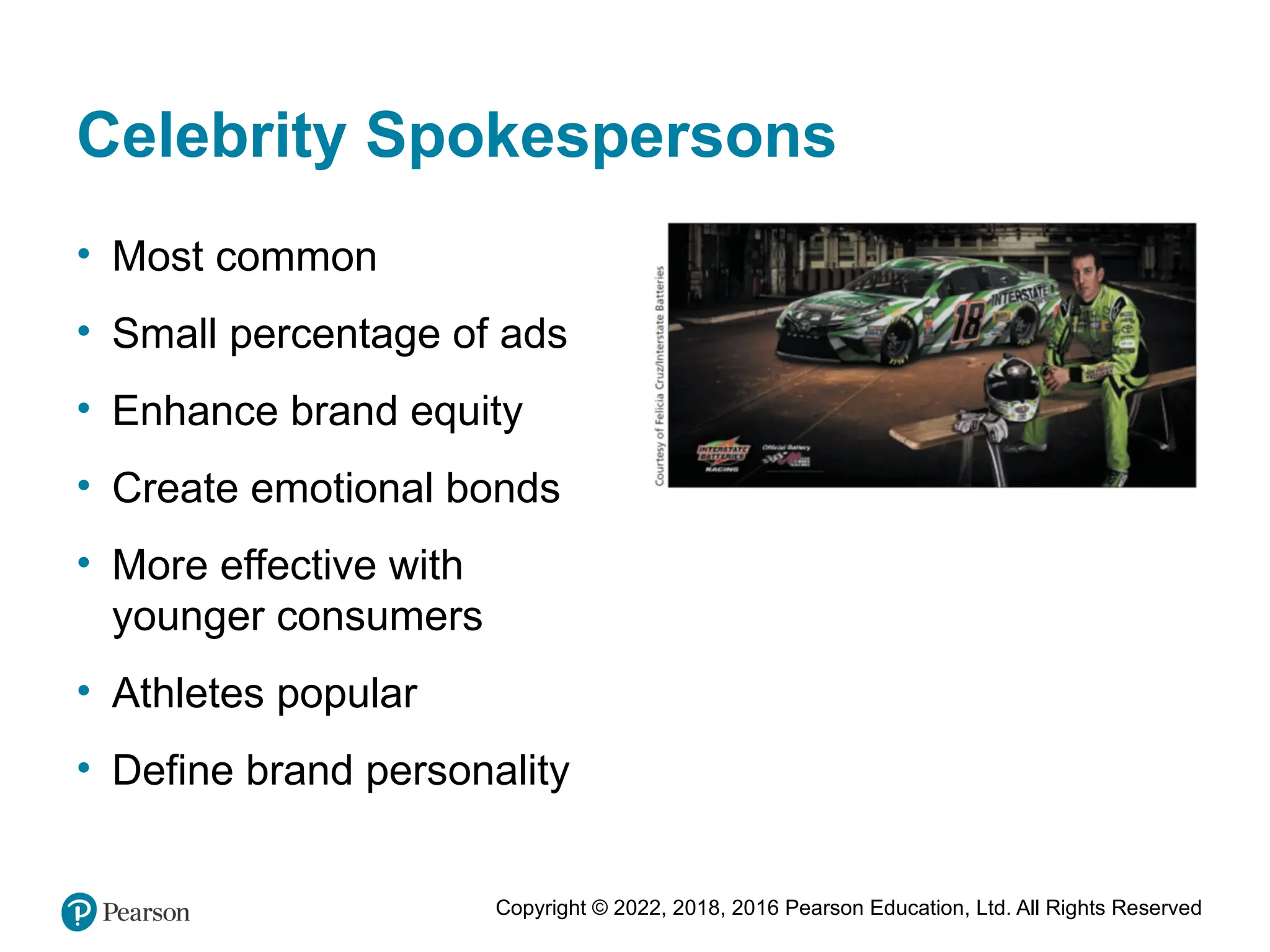 Copyright © 2022, 2018, 2016 Pearson Education, Ltd. All Rights Reserved
Celebrity Spokespersons
• Most common
• Small percentage of ads
• Enhance brand equity
• Create emotional bonds
• More effective with
younger consumers
• Athletes popular
• Define brand personality
 