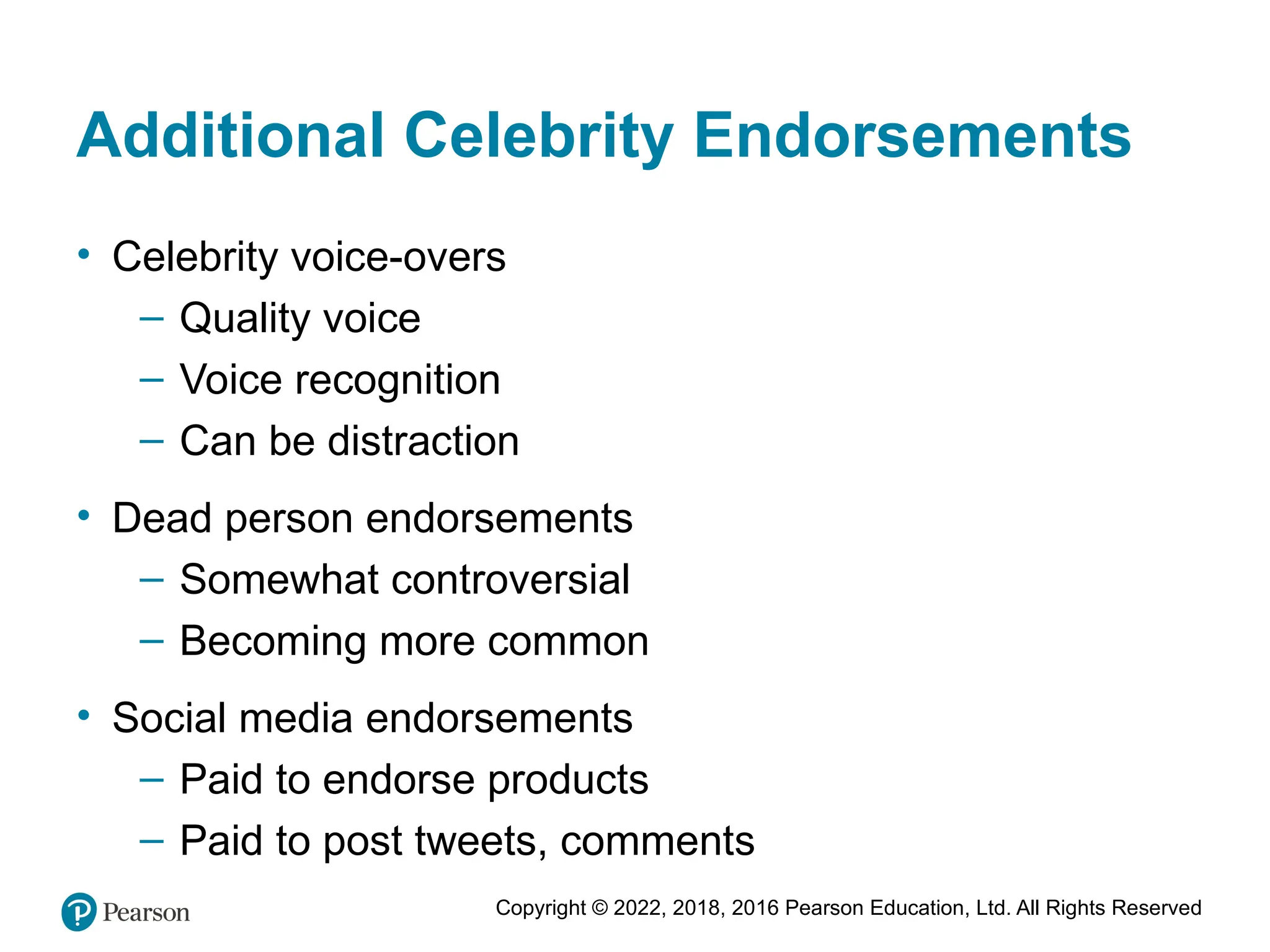 Copyright © 2022, 2018, 2016 Pearson Education, Ltd. All Rights Reserved
Additional Celebrity Endorsements
• Celebrity voice-overs
– Quality voice
– Voice recognition
– Can be distraction
• Dead person endorsements
– Somewhat controversial
– Becoming more common
• Social media endorsements
– Paid to endorse products
– Paid to post tweets, comments
 