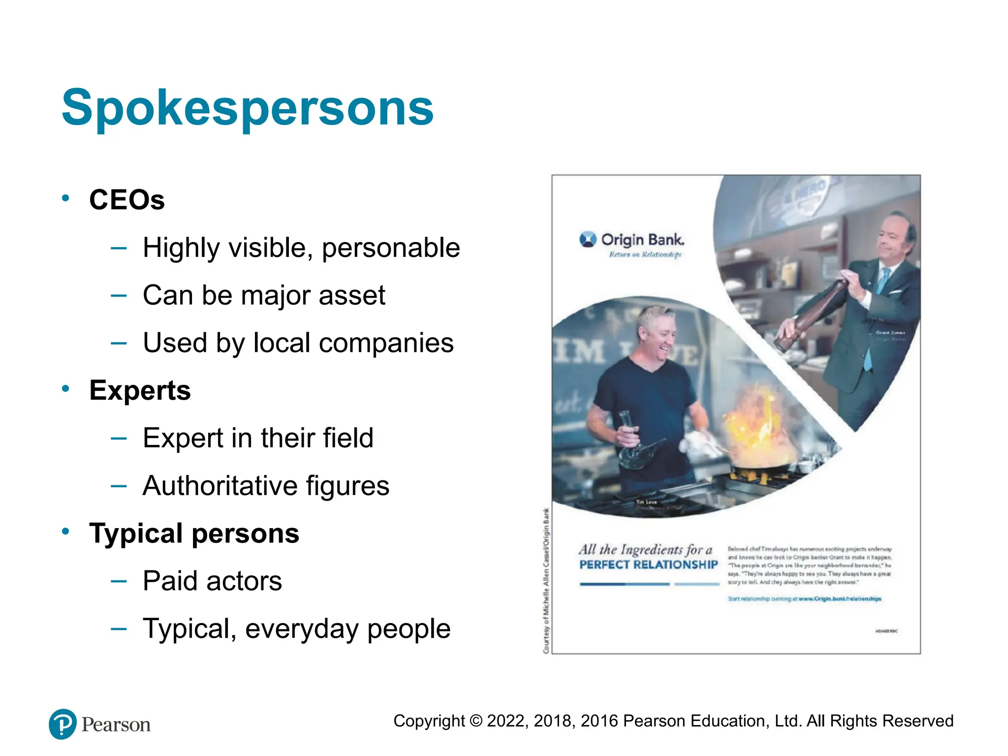 Copyright © 2022, 2018, 2016 Pearson Education, Ltd. All Rights Reserved
Spokespersons
• CEOs
– Highly visible, personable
– Can be major asset
– Used by local companies
• Experts
– Expert in their field
– Authoritative figures
• Typical persons
– Paid actors
– Typical, everyday people
 