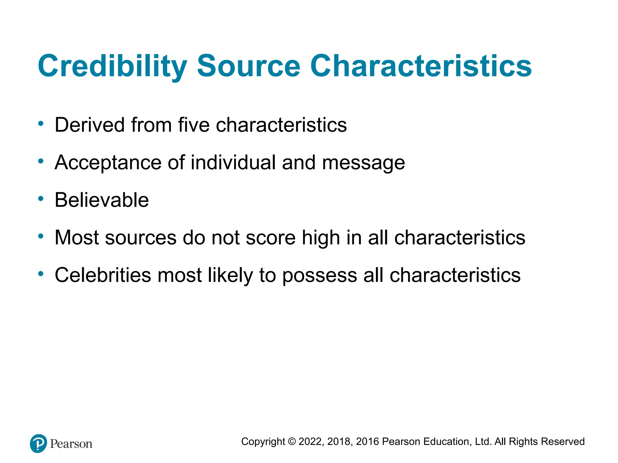 Copyright © 2022, 2018, 2016 Pearson Education, Ltd. All Rights Reserved
Credibility Source Characteristics
• Derived from five characteristics
• Acceptance of individual and message
• Believable
• Most sources do not score high in all characteristics
• Celebrities most likely to possess all characteristics
 
