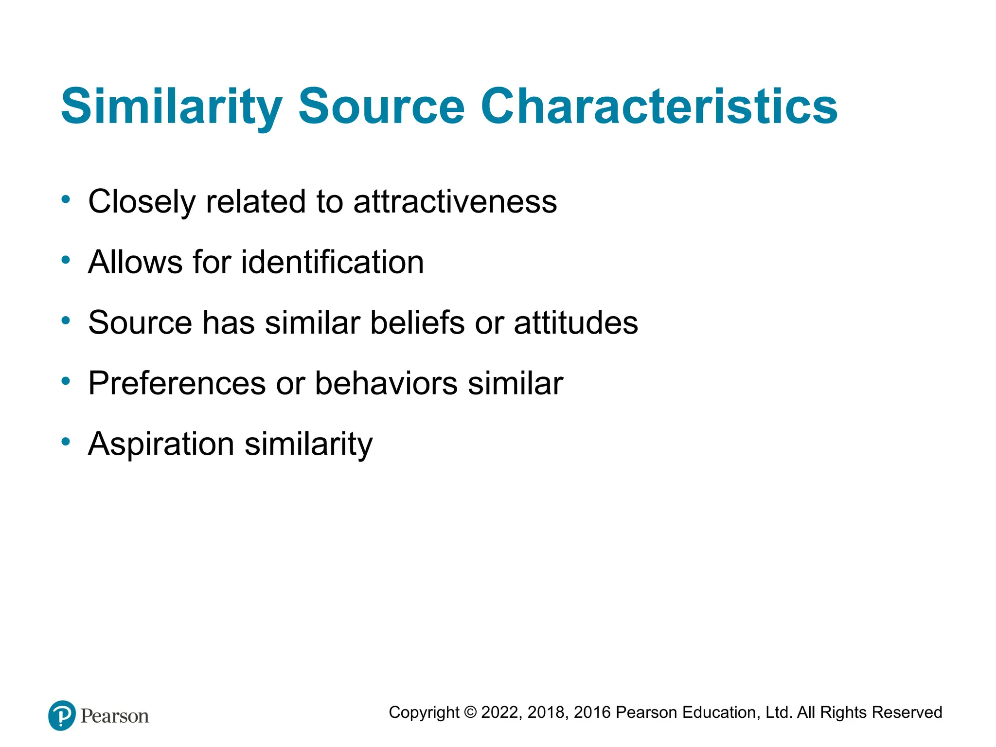Copyright © 2022, 2018, 2016 Pearson Education, Ltd. All Rights Reserved
Similarity Source Characteristics
• Closely related to attractiveness
• Allows for identification
• Source has similar beliefs or attitudes
• Preferences or behaviors similar
• Aspiration similarity
 