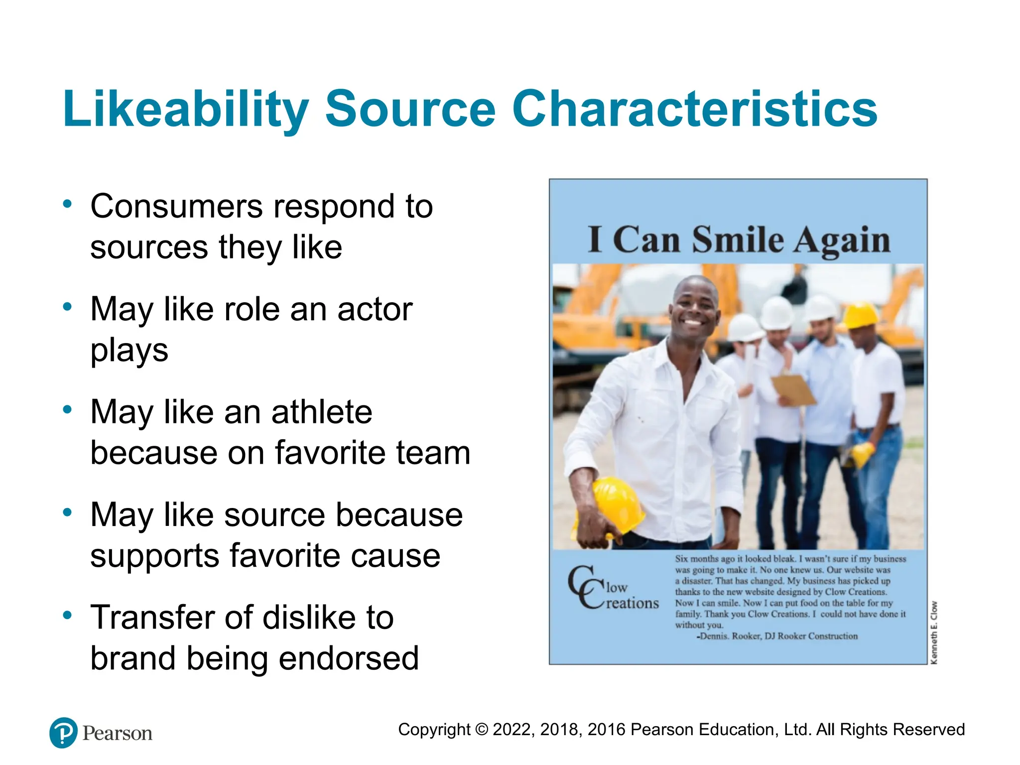 Copyright © 2022, 2018, 2016 Pearson Education, Ltd. All Rights Reserved
Likeability Source Characteristics
• Consumers respond to
sources they like
• May like role an actor
plays
• May like an athlete
because on favorite team
• May like source because
supports favorite cause
• Transfer of dislike to
brand being endorsed
 