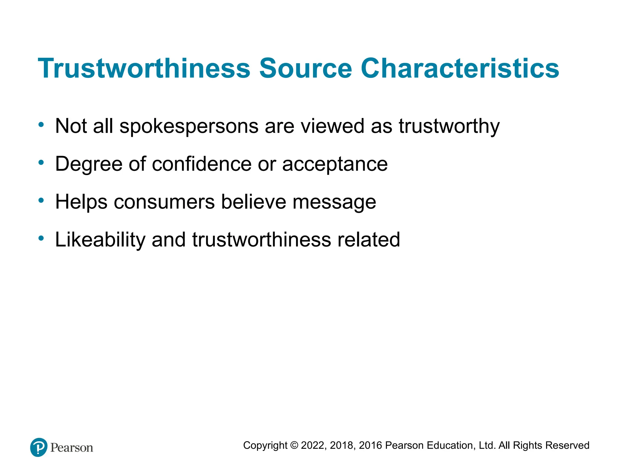 Copyright © 2022, 2018, 2016 Pearson Education, Ltd. All Rights Reserved
Trustworthiness Source Characteristics
• Not all spokespersons are viewed as trustworthy
• Degree of confidence or acceptance
• Helps consumers believe message
• Likeability and trustworthiness related
 